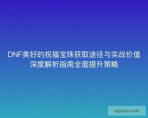 DNF美好的祝福宝珠获取途径与实战价值深度解析指南全面提升策略