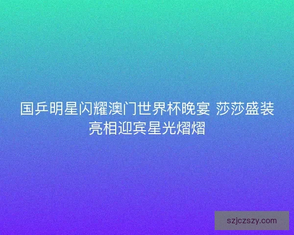 国乒明星闪耀澳门世界杯晚宴 莎莎盛装亮相迎宾星光熠熠