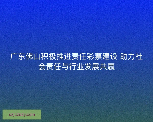 广东佛山积极推进责任彩票建设 助力社会责任与行业发展共赢