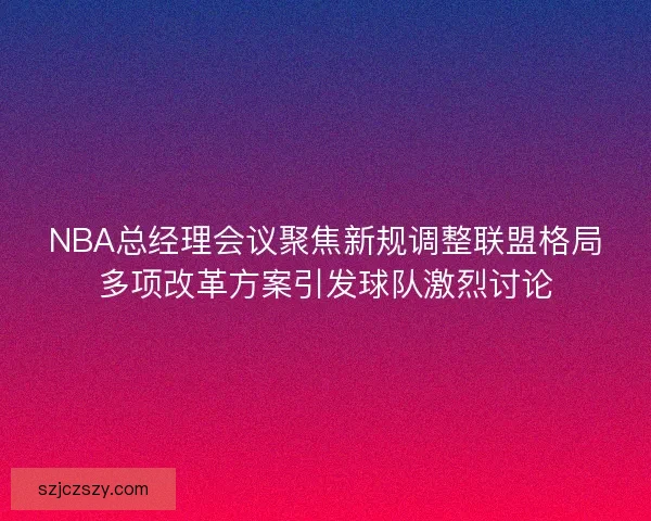 NBA总经理会议聚焦新规调整联盟格局多项改革方案引发球队激烈讨论