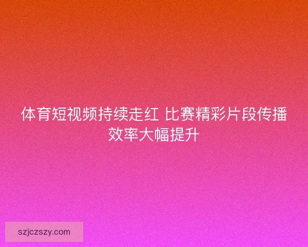 体育短视频持续走红 比赛精彩片段传播效率大幅提升
