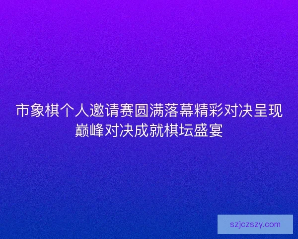 市象棋个人邀请赛圆满落幕精彩对决呈现巅峰对决成就棋坛盛宴